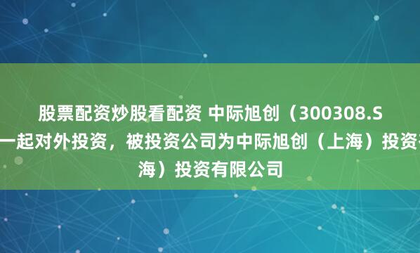股票配资炒股看配资 中际旭创（300308.SZ）新增一起对外投资，被投资公司为中际旭创（上海）投资有限公司