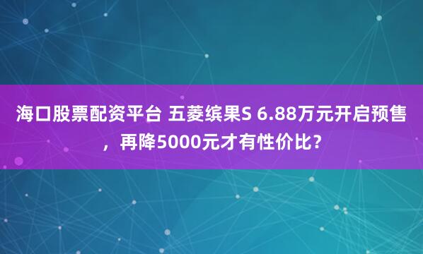 海口股票配资平台 五菱缤果S 6.88万元开启预售，再降5000元才有性价比？