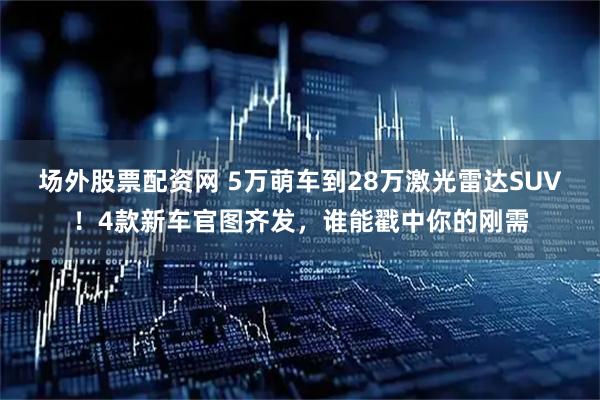 场外股票配资网 5万萌车到28万激光雷达SUV！4款新车官图齐发，谁能戳中你的刚需