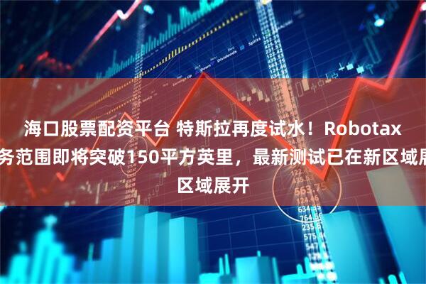 海口股票配资平台 特斯拉再度试水！Robotaxi服务范围即将突破150平方英里，最新测试已在新区域展开