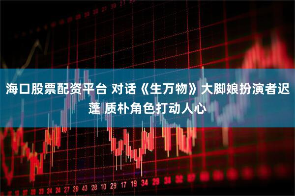 海口股票配资平台 对话《生万物》大脚娘扮演者迟蓬 质朴角色打动人心