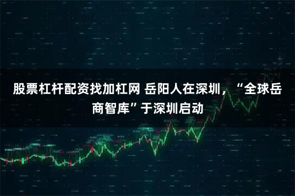 股票杠杆配资找加杠网 岳阳人在深圳，“全球岳商智库”于深圳启动