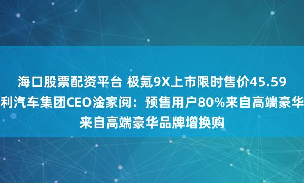 海口股票配资平台 极氪9X上市限时售价45.59万元起，吉利汽车集团CEO淦家阅：预售用户80%来自高端豪华品牌增换购