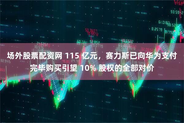 场外股票配资网 115 亿元，赛力斯已向华为支付完毕购买引望 10% 股权的全部对价