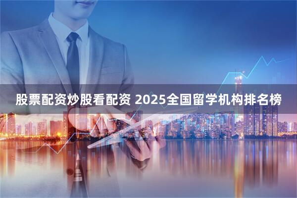 股票配资炒股看配资 2025全国留学机构排名榜