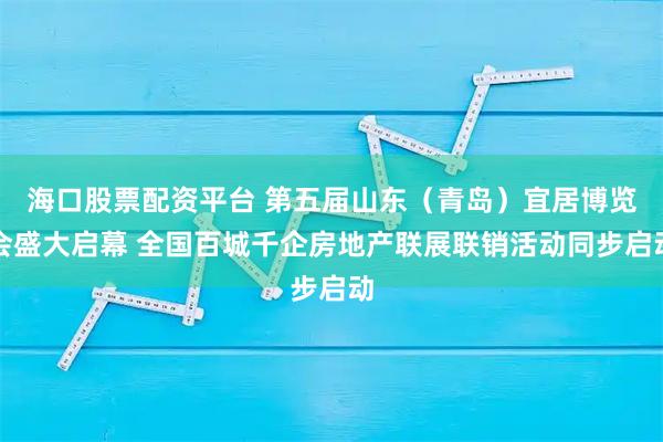 海口股票配资平台 第五届山东（青岛）宜居博览会盛大启幕 全国百城千企房地产联展联销活动同步启动