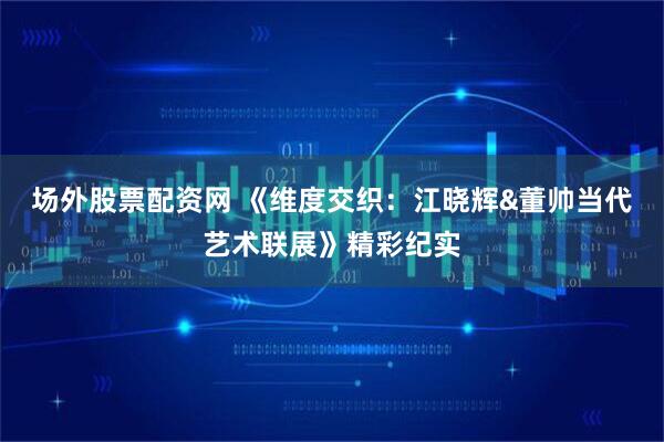 场外股票配资网 《维度交织：江晓辉&董帅当代艺术联展》精彩纪实