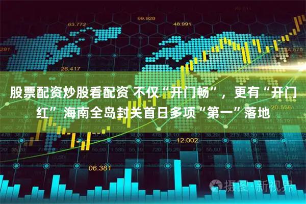 股票配资炒股看配资 不仅“开门畅”，更有“开门红” 海南全岛封关首日多项“第一”落地