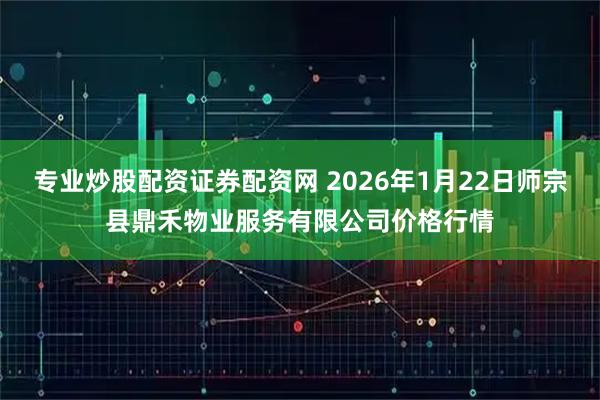 专业炒股配资证券配资网 2026年1月22日师宗县鼎禾物业服务有限公司价格行情