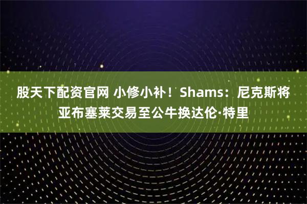 股天下配资官网 小修小补！Shams：尼克斯将亚布塞莱交易至公牛换达伦·特里