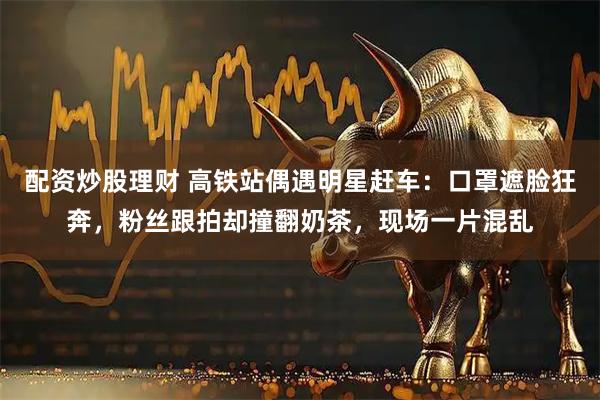 配资炒股理财 高铁站偶遇明星赶车：口罩遮脸狂奔，粉丝跟拍却撞翻奶茶，现场一片混乱