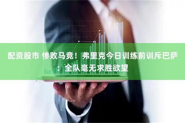配资股市 惨败马竞！弗里克今日训练前训斥巴萨：全队毫无求胜欲望