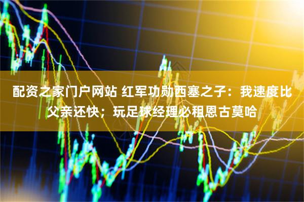 配资之家门户网站 红军功勋西塞之子：我速度比父亲还快；玩足球经理必租恩古莫哈