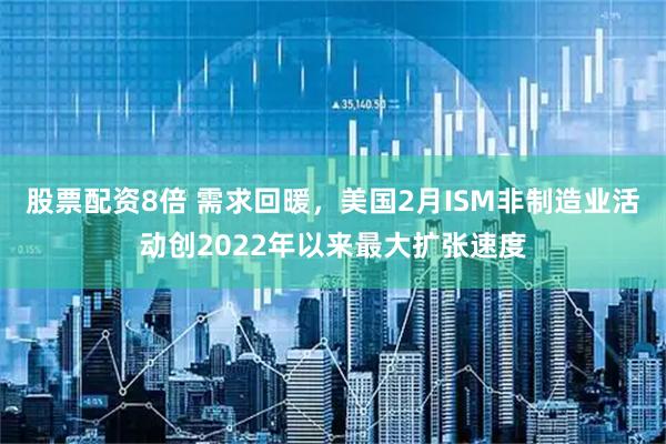股票配资8倍 需求回暖，美国2月ISM非制造业活动创2022年以来最大扩张速度