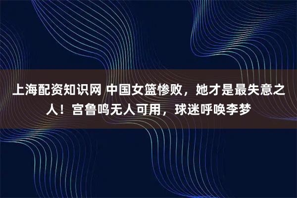 上海配资知识网 中国女篮惨败,她才是最失意之人!宫鲁鸣无人可用,球迷呼唤李梦
