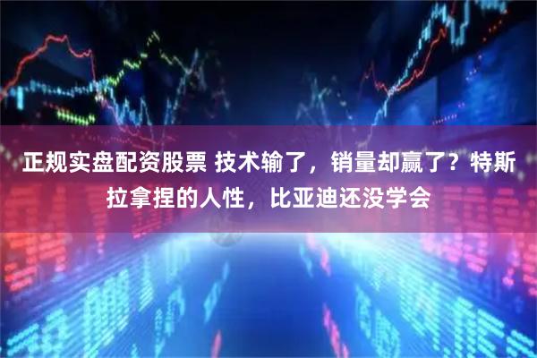 正规实盘配资股票 技术输了,销量却赢了?特斯拉拿捏的人性,比亚迪还没学会
