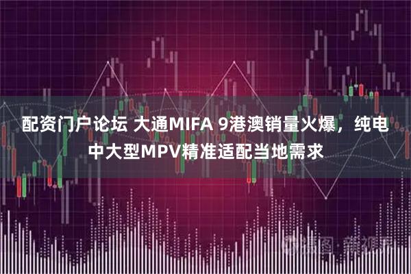 配资门户论坛 大通MIFA 9港澳销量火爆，纯电中大型MPV精准适配当地需求