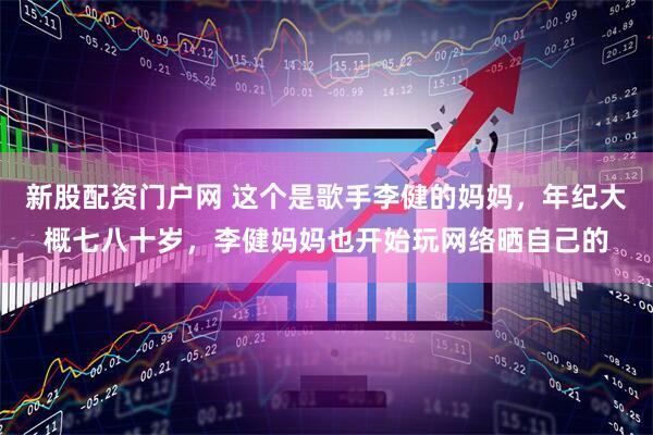 新股配资门户网 这个是歌手李健的妈妈,年纪大概七八十岁,李健妈妈也开始玩网络晒自己的