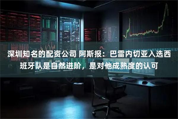 深圳知名的配资公司 阿斯报:巴雷内切亚入选西班牙队是自然进阶,是对他成熟度的认可