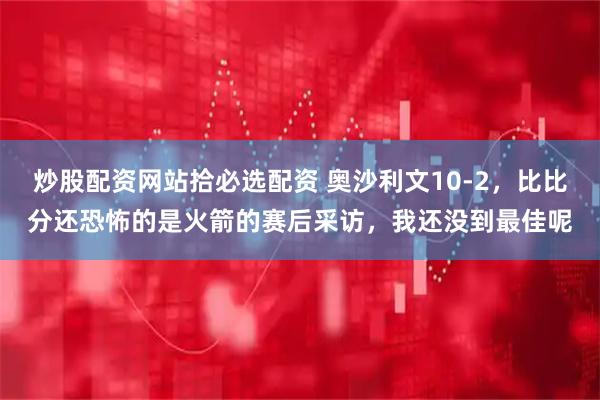 炒股配资网站拾必选配资 奥沙利文10-2，比比分还恐怖的是火箭的赛后采访，我还没到最佳呢