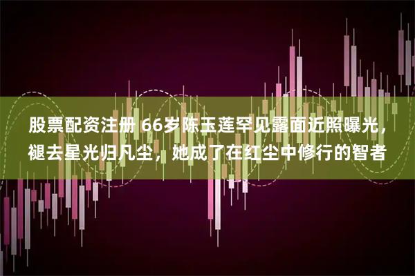股票配资注册 66岁陈玉莲罕见露面近照曝光，褪去星光归凡尘，她成了在红尘中修行的智者