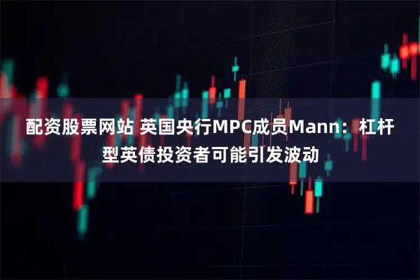 配资股票网站 英国央行MPC成员Mann：杠杆型英债投资者可能引发波动