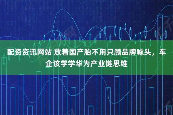 配资资讯网站 放着国产胎不用只顾品牌噱头，车企该学学华为产业链思维
