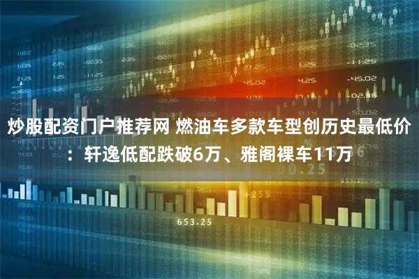 炒股配资门户推荐网 燃油车多款车型创历史最低价：轩逸低配跌破6万、雅阁裸车11万