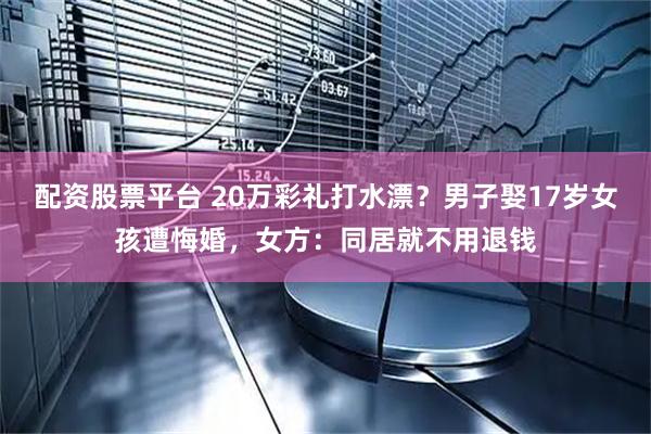配资股票平台 20万彩礼打水漂？男子娶17岁女孩遭悔婚，女方：同居就不用退钱