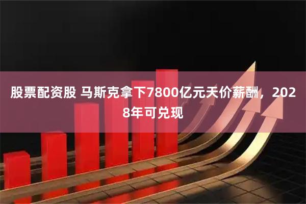 股票配资股 马斯克拿下7800亿元天价薪酬，2028年可兑现