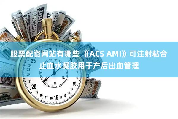 股票配资网站有哪些 《ACS AMI》可注射粘合止血水凝胶用于产后出血管理