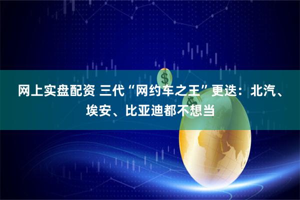 网上实盘配资 三代“网约车之王”更迭：北汽、埃安、比亚迪都不想当