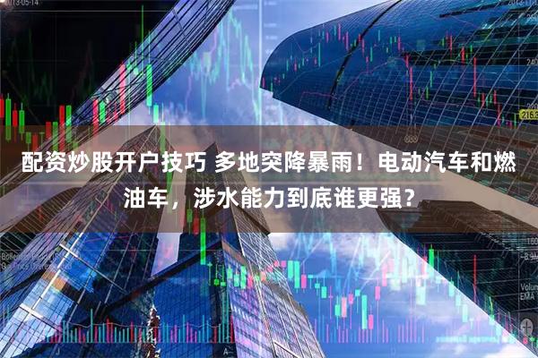 配资炒股开户技巧 多地突降暴雨！电动汽车和燃油车，涉水能力到底谁更强？