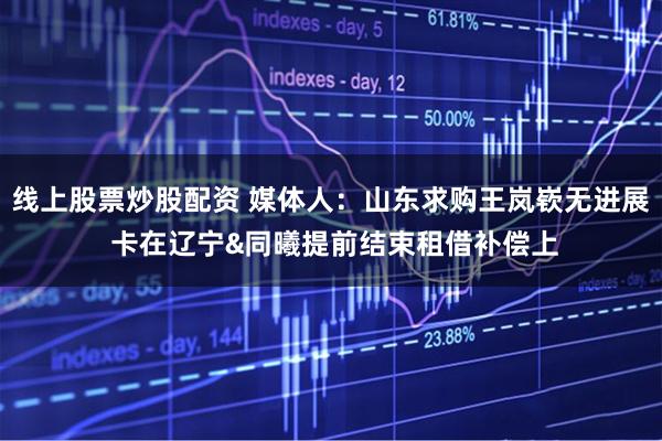 线上股票炒股配资 媒体人:山东求购王岚嵚无进展 卡在辽宁&同曦提前结束租借补偿上