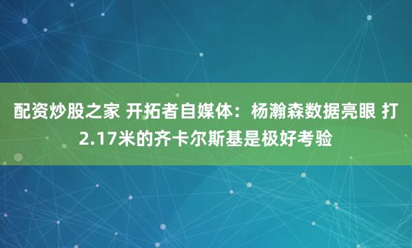 配资炒股之家 开拓者自媒体:杨瀚森数据亮眼 打2.17米的齐卡尔斯基是极好考验