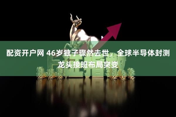 配资开户网 46岁独子骤然去世,全球半导体封测龙头接班布局突变
