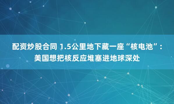 配资炒股合同 1.5公里地下藏一座“核电池”：美国想把核反应堆塞进地球深处