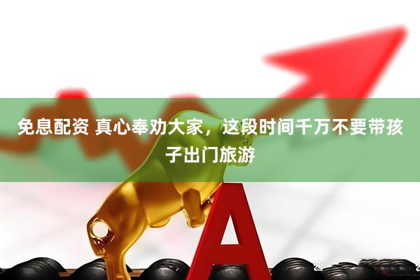 免息配资 真心奉劝大家，这段时间千万不要带孩子出门旅游
