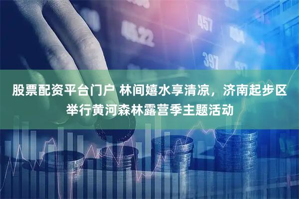 股票配资平台门户 林间嬉水享清凉，济南起步区举行黄河森林露营季主题活动