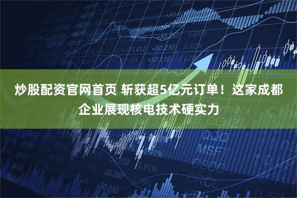 炒股配资官网首页 斩获超5亿元订单！这家成都企业展现核电技术硬实力