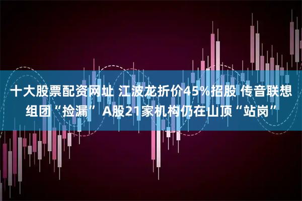 十大股票配资网址 江波龙折价45%招股 传音联想组团“捡漏” A股21家机构仍在山顶“站岗”