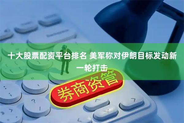 十大股票配资平台排名 美军称对伊朗目标发动新一轮打击