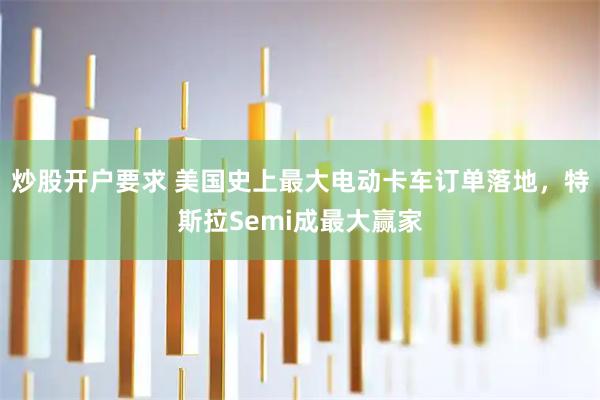 炒股开户要求 美国史上最大电动卡车订单落地，特斯拉Semi成最大赢家