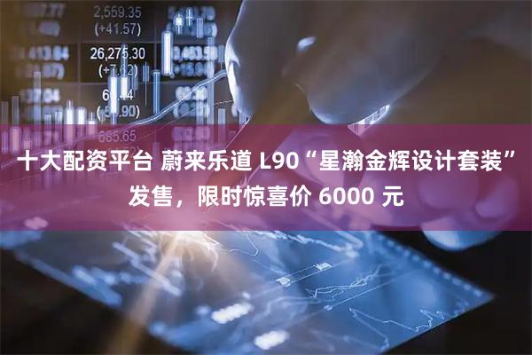 十大配资平台 蔚来乐道 L90“星瀚金辉设计套装”发售，限时惊喜价 6000 元