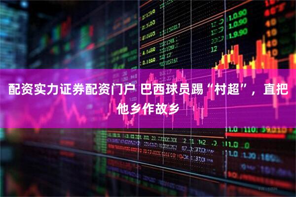 配资实力证券配资门户 巴西球员踢“村超”，直把他乡作故乡