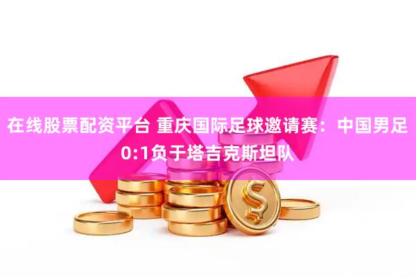 在线股票配资平台 重庆国际足球邀请赛：中国男足0:1负于塔吉克斯坦队